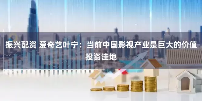 振兴配资 爱奇艺叶宁：当前中国影视产业是巨大的价值投资洼地