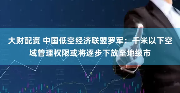 大财配资 中国低空经济联盟罗军：千米以下空域管理权限或将逐步下放至地级市