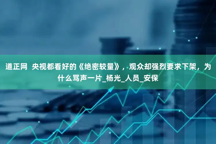 道正网  央视都看好的《绝密较量》，观众却强烈要求下架，为什么骂声一片_杨光_人员_安保