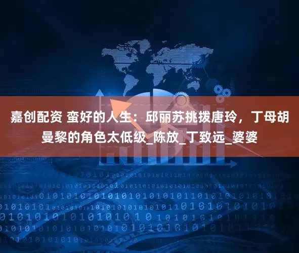 嘉创配资 蛮好的人生：邱丽苏挑拨唐玲，丁母胡曼黎的角色太低级_陈放_丁致远_婆婆
