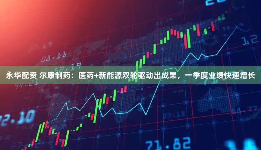 永华配资 尔康制药：医药+新能源双轮驱动出成果，一季度业绩快速增长
