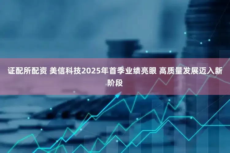 证配所配资 美信科技2025年首季业绩亮眼 高质量发展迈入新阶段