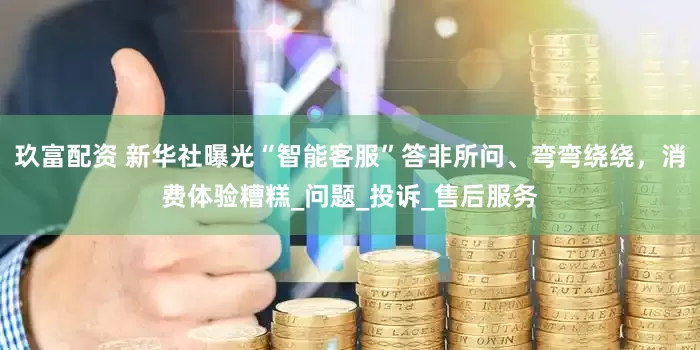 玖富配资 新华社曝光“智能客服”答非所问、弯弯绕绕，消费体验糟糕_问题_投诉_售后服务
