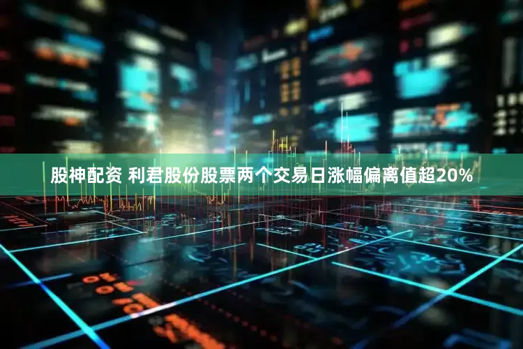 股神配资 利君股份股票两个交易日涨幅偏离值超20%