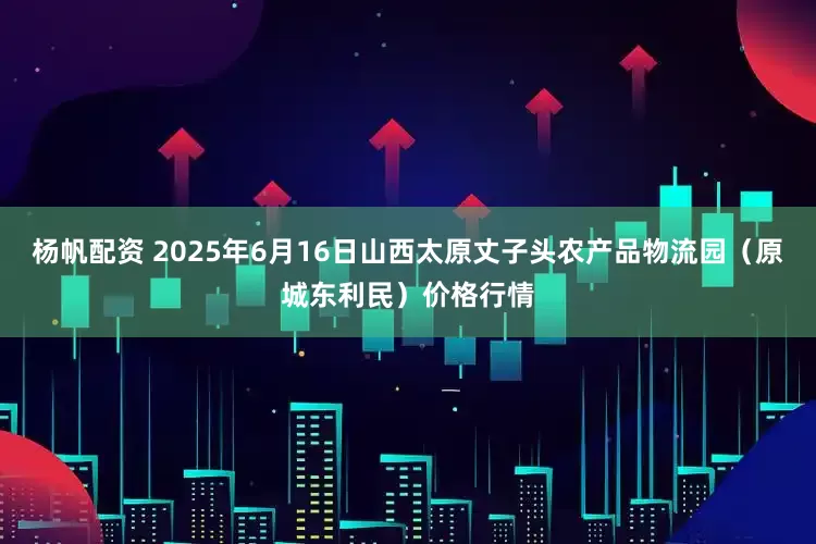 杨帆配资 2025年6月16日山西太原丈子头农产品物流园(原城东利民)价格行情