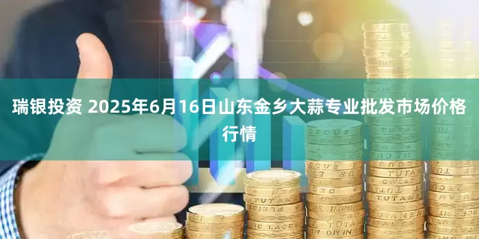 瑞银投资 2025年6月16日山东金乡大蒜专业批发市场价格行情