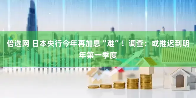 倍选网 日本央行今年再加息“难”！调查：或推迟到明年第一季度