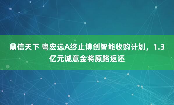 鼎信天下 粤宏远A终止博创智能收购计划，1.3亿元诚意金将原路返还