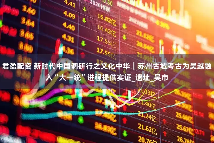 君盈配资 新时代中国调研行之文化中华｜苏州古城考古为吴越融入“大一统”进程提供实证_遗址_吴市