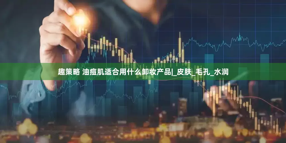 趣策略 油痘肌适合用什么卸妆产品|_皮肤_毛孔_水润
