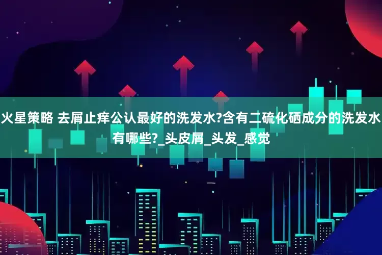 火星策略 去屑止痒公认最好的洗发水?含有二硫化硒成分的洗发水有哪些?_头皮屑_头发_感觉