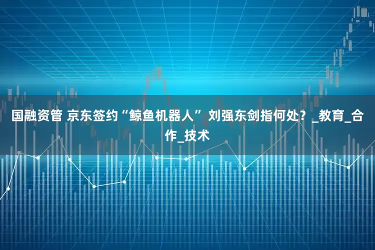 国融资管 京东签约“鲸鱼机器人” 刘强东剑指何处？_教育_合作_技术