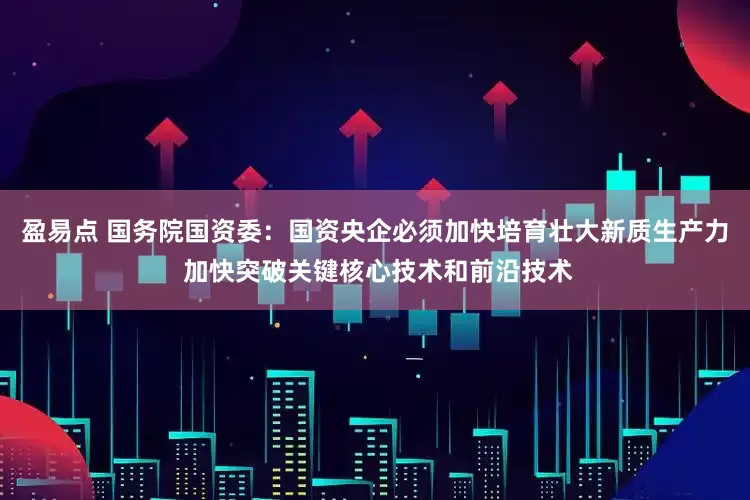 盈易点 国务院国资委：国资央企必须加快培育壮大新质生产力 加快突破关键核心技术和前沿技术