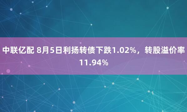 中联亿配 8月5日利扬转债下跌1.02%，转股溢价率11.94%