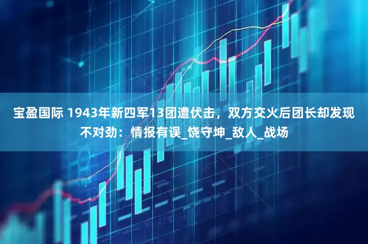 宝盈国际 1943年新四军13团遭伏击，双方交火后团长却发现不对劲：情报有误_饶守坤_敌人_战场