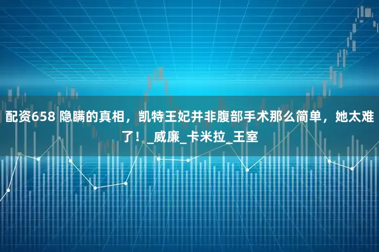配资658 隐瞒的真相，凯特王妃并非腹部手术那么简单，她太难了！_威廉_卡米拉_王室