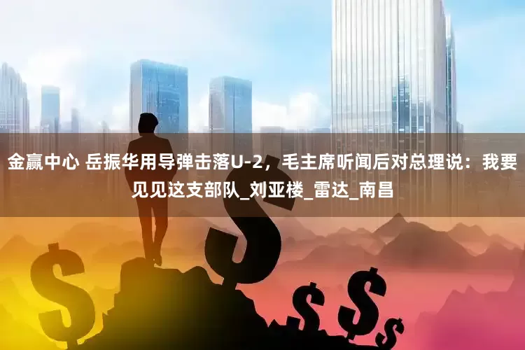 金赢中心 岳振华用导弹击落U-2，毛主席听闻后对总理说：我要见见这支部队_刘亚楼_雷达_南昌