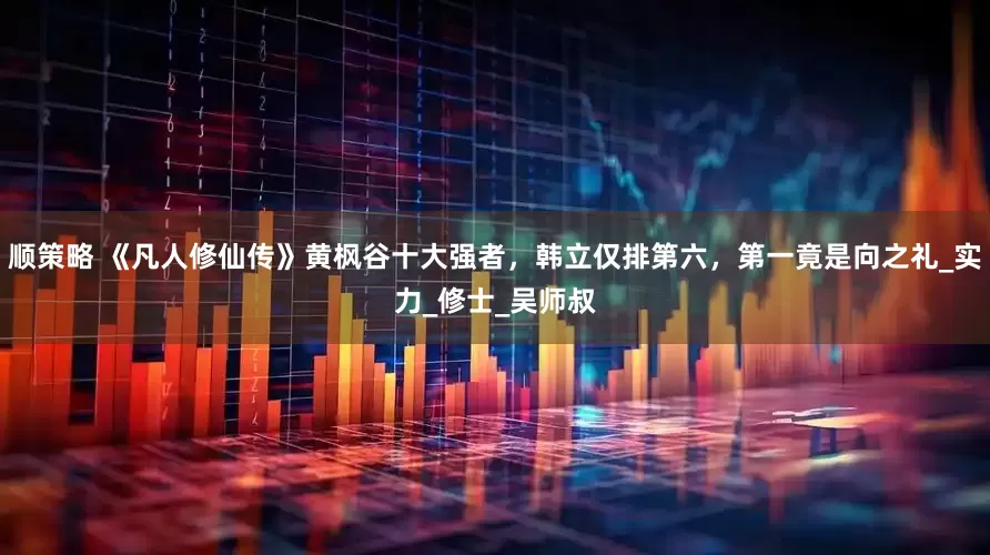 顺策略 《凡人修仙传》黄枫谷十大强者，韩立仅排第六，第一竟是向之礼_实力_修士_吴师叔