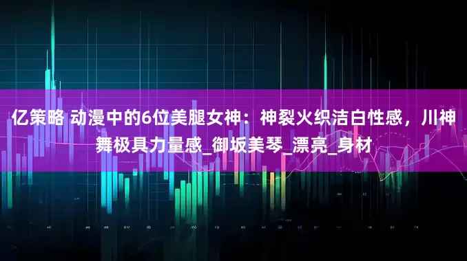 亿策略 动漫中的6位美腿女神：神裂火织洁白性感，川神舞极具力量感_御坂美琴_漂亮_身材
