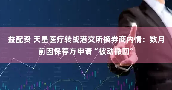 益配资 天星医疗转战港交所换券商内情：数月前因保荐方申请“被动撤回”