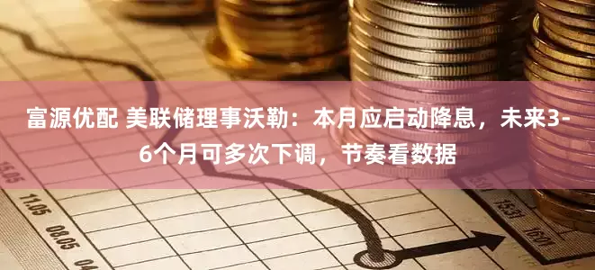 富源优配 美联储理事沃勒：本月应启动降息，未来3-6个月可多次下调，节奏看数据
