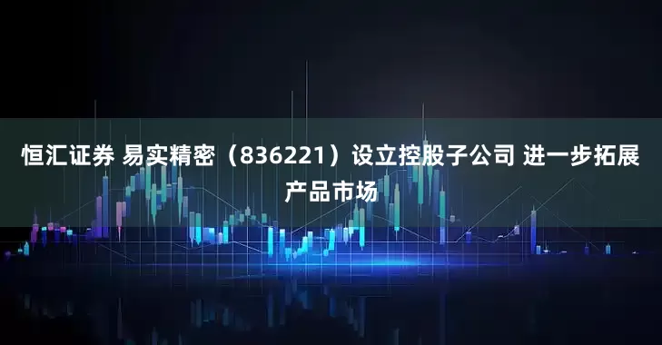 恒汇证券 易实精密（836221）设立控股子公司 进一步拓展产品市场
