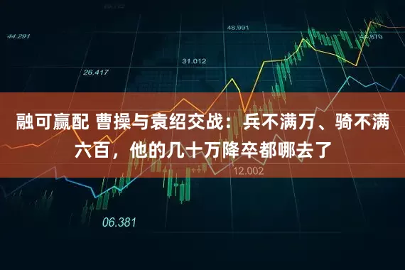 融可赢配 曹操与袁绍交战：兵不满万、骑不满六百，他的几十万降卒都哪去了