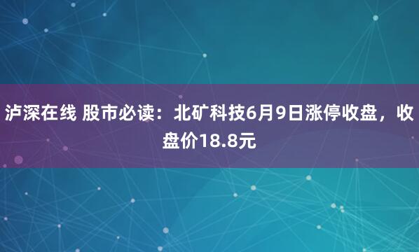 泸深在线 股市必读：北矿科技6月9日涨停收盘，收盘价18.8元