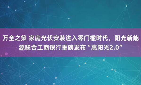 万全之策 家庭光伏安装进入零门槛时代，阳光新能源联合工商银行重磅发布“惠阳光2.0”