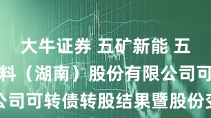 大牛证券 五矿新能 五矿新能源材料(湖南)股份有限公司可转债转股结果暨股份变动公告