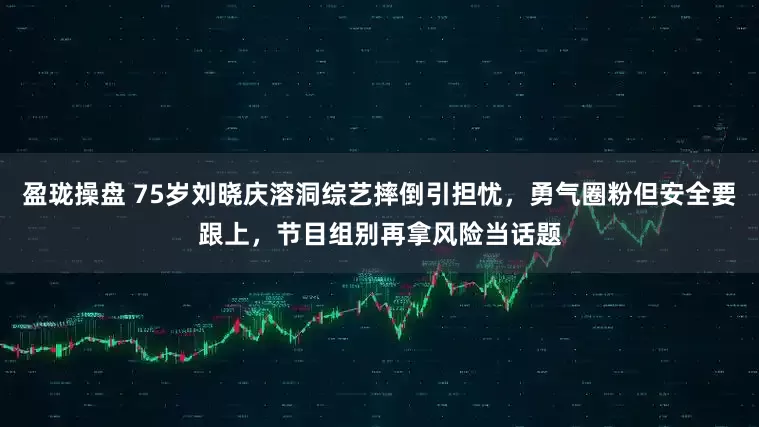 盈珑操盘 75岁刘晓庆溶洞综艺摔倒引担忧，勇气圈粉但安全要跟上，节目组别再拿风险当话题